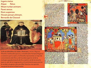 La fe se subordina a la razón ( Averroes y otros). Algunos
filósofos medievales (pocos y considerados herejes) llegaron
a sostener que la razón y la filosofía representan un tipo de
conocimiento (de Dios y del mundo) superior al de la
teología sagrada (mezcla de fe y razón) o al de la mera fe
(que se vale de la imaginación y el sentimiento para acercar
la verdad a la gente más sencilla). Esta fue una opinión
marginal durante la Edad media.
Ingens metus
Atque fletus
Meam turbat animam:
Pavet sensus
Dum suspensus
Horam pensat ultimam.
Bernardo de Claraval
 