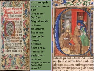 «Un monge la
escripso, omne
bien
verdadero,
Del Sant
Miguel era de
la Clusa
claustrero:
Era en essi
tiempo de
Borges
ostalero,
Peiro era su
nomne, so
ende bien
certero»
Milagros de Nuestra
Señora, XVI,
estrofa 2.ª
 