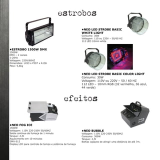 •ESTROBO 1500W DMX
1500W
DMX – 2 canais
1-20Hz
Voltagem: 220V/60HZ
Dimensões: L453 x P207 x A136
Peso: 5,6kg
•NEO LED STROBE BASIC
WHITE LIGHT
Consumo: 30W
Voltagem: 110 ou 220V – 50/60 HZ
112 LED 10mm white
•NEO LED STROBE BASIC COLOR LIGHT
Consumo: 30W
Voltagem: 110V ou 220V – 50 / 60 HZ
112 LED – 10mm RGB (32 vermelho, 36 azul,
44 verde)
estrobos
•NEO FOG ICE
1500W
Voltagem: 110V 220-250V 50/60HZ
Saída contínua de fumaça de 1 minuto
Tanque: 2,5l
Aquecimento em 10 minutos
DMX-512
Display LCD para controle de tempo e potência de fumaça
efeitos
 