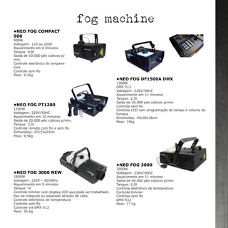 •NEO FOG COMPACT
900	
900W
Voltagem: 110 ou 220V
Aquecimento em 6 minutos
Tanque: 0,8l
Saída de 10.000 pés cúbicos p/
min.
Controle eletrônico de tempera-
tura
Controle sem fio
Peso: 4,1kg
•NEO FOG 3000 NEW
1800W
Voltagem: 220V – 50/60Hz
Aquecimento em 9 minutos
Tanque: 5l
Controle timmer com display LCD que pode ser trabalhado
fixo na máquina ou separado através de cabo.
Controle eletrônico de temperatura
Controle sem fio
Controle via DMX 512
Peso: 16 kg
•NEO FOG 3000
3000W
Voltagem: 220V/50HZ
Aquecimento em 11 minutos
Saída de 40.000 pés cúbicos p/min.
Tanque: 9,5l
Controle eletrônico de temperatura
Controle timmer
Controle sem fio
DMX-512
Peso: 17 kg
•NEO FOG DF1500A DMX	
1300W
DMX 512
Voltagem: 220V/50HZ
Aquecimento em 11 minutos
Tanque: 2,5l
Saída de 20.000 pés cúbicos p/min.
Controle sem fio
Controle LCD com programação de tempo e volume de
fumaça
Dimensões: 49x35x26cm
Peso: 10kg
fog machine
•NEO FOG PT1200
1200W
Voltagem: 220V/50HZ
Aquecimento em 10 minutos
Saída de 20.000 pés cúbicos p/min.
Tanque: 2,5l
Controle remoto com fio e sem fio
Dimensões: 47x33x23cm
Peso: 9,5kg
 