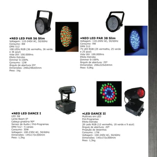 •NEO LED PAR 38 Slim
Voltagem: 110-240V AC, 50/60Hz
Consumo: 9W
DMX 512
75 LED RGB (25 vermelho, 25 verde
e 25 azul)
Vida Útil: 100.000hrs
Efeito Estrobo
Dimmer 0-100%
Ângulo de abertura: 25º
Dimensões: 206x224x64mm
Peso: 0,8kg
•NEO LED PAR 56 Slim
Voltagem: 110-240V AC, 50/60Hz
Consumo: 8W
DMX 512
108 LEDs RGB (36 vermelho, 36 verde
e 36 azul)
Vida Útil: 100.000hrs
Efeito Estrobo
Dimmer 0-100%
Consumo: 12W
Ângulo de abertura 25º
Dimensões: 248x248x65mm
Peso: 1kg
•NEO LED DANCE I
LED 3W
Lente Beam 6º
Cabeça giratória 90º
Sensor de Áudio / Pré-Programas
DMX 512 - 5 canais
Consumo: 30W
Voltagem: 100-230V AC, 50/60Hz
Dimensões: 145x172x300mm
Peso: 1,5kg
•LED DANCE II
Multiraio em LED
Pré-Programas
Efeito Estrobo
39 Leds RGB (12 vermelho, 18 verde e 9 azul)
Ângulo de abertura: 20º
Projeção de desenhos
Consumo: 17W
Voltagem: 100-240V AC, 50/60Hz
Dimensões: 145x172x300mm
Peso: 1,5kg
 