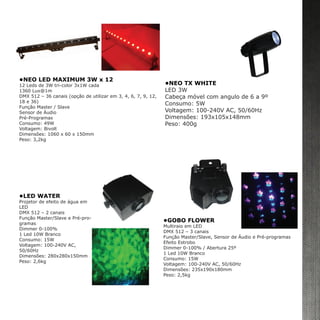 •NEO LED MAXIMUM 3W x 12
12 Leds de 3W tri-color 3x1W cada
1360 Lux@1m
DMX 512 – 36 canais (opção de utilizar em 3, 4, 6, 7, 9, 12,
18 e 36)
Função Master / Slave
Sensor de Áudio
Pré-Programas
Consumo: 49W
Voltagem: Bivolt
Dimensões: 1060 x 60 x 150mm
Peso: 3,2kg
•NEO TX WHITE
LED 3W
Cabeça móvel com angulo de 6 a 9º
Consumo: 5W
Voltagem: 100-240V AC, 50/60Hz
Dimensões: 193x105x148mm
Peso: 400g
•LED WATER
Projetor de efeito de água em
LED
DMX 512 – 2 canais
Função Master/Slave e Pré-pro-
gramas
Dimmer 0-100%
1 Led 10W Branco
Consumo: 15W
Voltagem: 100-240V AC,
50/60Hz
Dimensões: 280x280x150mm
Peso: 2,6kg
•GOBO FLOWER
Multiraio em LED
DMX 512 – 3 canais
Função Master/Slave, Sensor de Áudio e Pré-programas
Efeito Estrobo
Dimmer 0-100% / Abertura 25º
1 Led 10W Branco
Consumo: 15W
Voltagem: 100-240V AC, 50/60Hz
Dimensões: 235x190x180mm
Peso: 2,5kg
 