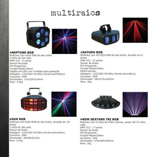 •SUN RGB
Multiraio com LEDs RGB de alto brilho, dividido em 24
lentes
3 LEDs de 3W cada
Sensor de Áudio
Voltagem: 110/230V 50-60hz (bivolt automático) 
Consumo: 20W
Dimensões: 28x28x20,5cm
Peso: 2,5kg
•NEW SEXTANS TRI RGB
Multiraio com 6 LEDs de brilho intenso, sendo 3W Tri-color
cada
DMX 512 – 7 canais
Sensor de Áudio
Pré-Programas
Função Master/Slave
Consumo: 22W
Dimensões: 370x200x100mm
Peso: 2kg
multiraios
•NEPTUNE RGB
Multiraio com LEDs RGB de alto brilho
3 LEDs de 3W cada
DMX 512 - 4 canais
Sensor de Áudio
Pré Programas
Função Master/Slave
Display em LED com 4 botões para operação
Voltagem: 110/230V 50-60hz (bivolt automático) 
Consumo: 55W
Dimensões: 175x320x310mm
Peso: 3,5kg
•SATURN RGB
Multiraio com 90 LEDs RGB de alto brilho, dividido em 6
lentes
DMX 512 – 8 canais
Sensor de Áudio
Pré Programas
Função Master/Slave
Efeito Estrobo
Voltagem: 110/230V 50-60hz (bivolt automático) 
Consumo: 20W
Dimensões: 285x375x165mm
Peso: 3kg
 