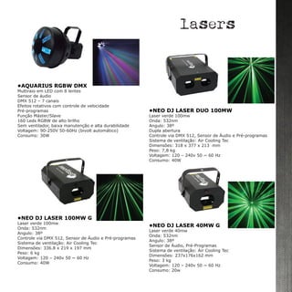 •NEO DJ LASER 40MW G
Laser verde 40mw
Onda: 532nm
Angulo: 38º
Sensor de Áudio, Pré-Programas
Sistema de ventilação: Air Cooling Tec
Dimensões: 237x176x162 mm
Peso: 3 kg
Voltagem: 120 – 240v 50 ~ 60 Hz
Consumo: 20w
•NEO DJ LASER DUO 100MW 	
Laser verde 100mw
Onda: 532nm
Angulo: 38º
Dupla abertura
Controle via DMX 512, Sensor de Áudio e Pré-programas
Sistema de ventilação: Air Cooling Tec
Dimensões: 318 x 377 x 213 mm
Peso: 7,8 kg
Voltagem: 120 – 240v 50 ~ 60 Hz
Consumo: 40W
•NEO DJ LASER 100MW G
Laser verde 100mw
Onda: 532nm
Angulo: 38º
Controle via DMX 512, Sensor de Áudio e Pré-programas
Sistema de ventilação: Air Cooling Tec
Dimensões: 336.8 x 219 x 197 mm
Peso: 6 kg
Voltagem: 120 – 240v 50 ~ 60 Hz
Consumo: 40W
lasers
•AQUARIUS RGBW DMX
Multiraio em LED com 8 lentes
Sensor de áudio
DMX 512 – 7 canais
Efeitos rotativos com controle de velocidade
Pré-programas
Função Máster/Slave
160 Leds RGBW de alto brilho
Sem ventilador, baixa manutenção e alta durabilidade
Voltagem: 90-250V 50-60Hz (bivolt automático)
Consumo: 30W
 