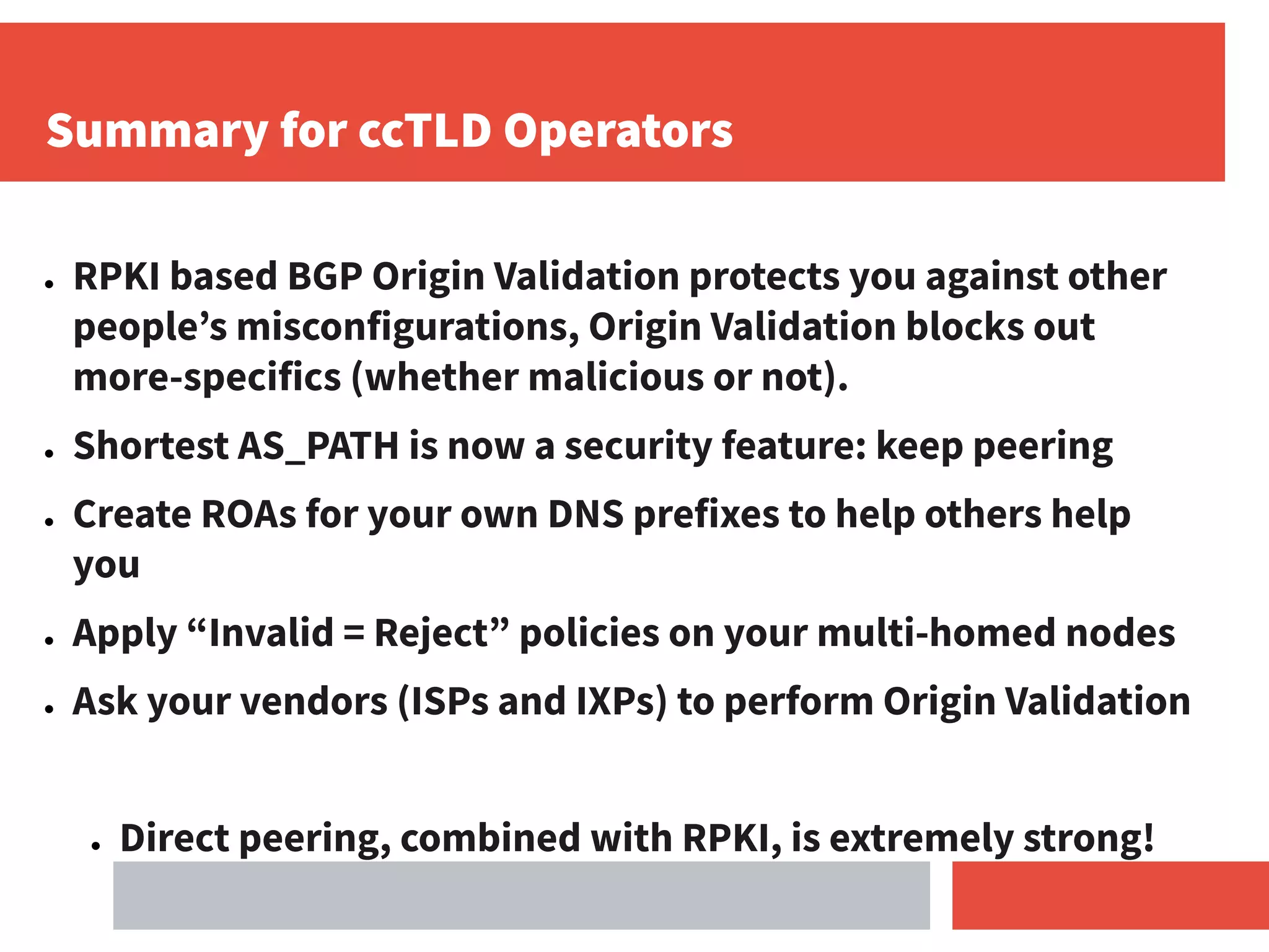 Summary for ccTLD Operators
● RPKI based BGP Origin Validation protects you against other
people’s misconfigurations, Origin Validation blocks out
more-specifics (whether malicious or not).
● Shortest AS_PATH is now a security feature: keep peering
● Create ROAs for your own DNS prefixes to help others help
you
● Apply “Invalid = Reject” policies on your multi-homed nodes
● Ask your vendors (ISPs and IXPs) to perform Origin Validation
● Direct peering, combined with RPKI, is extremely strong!
 