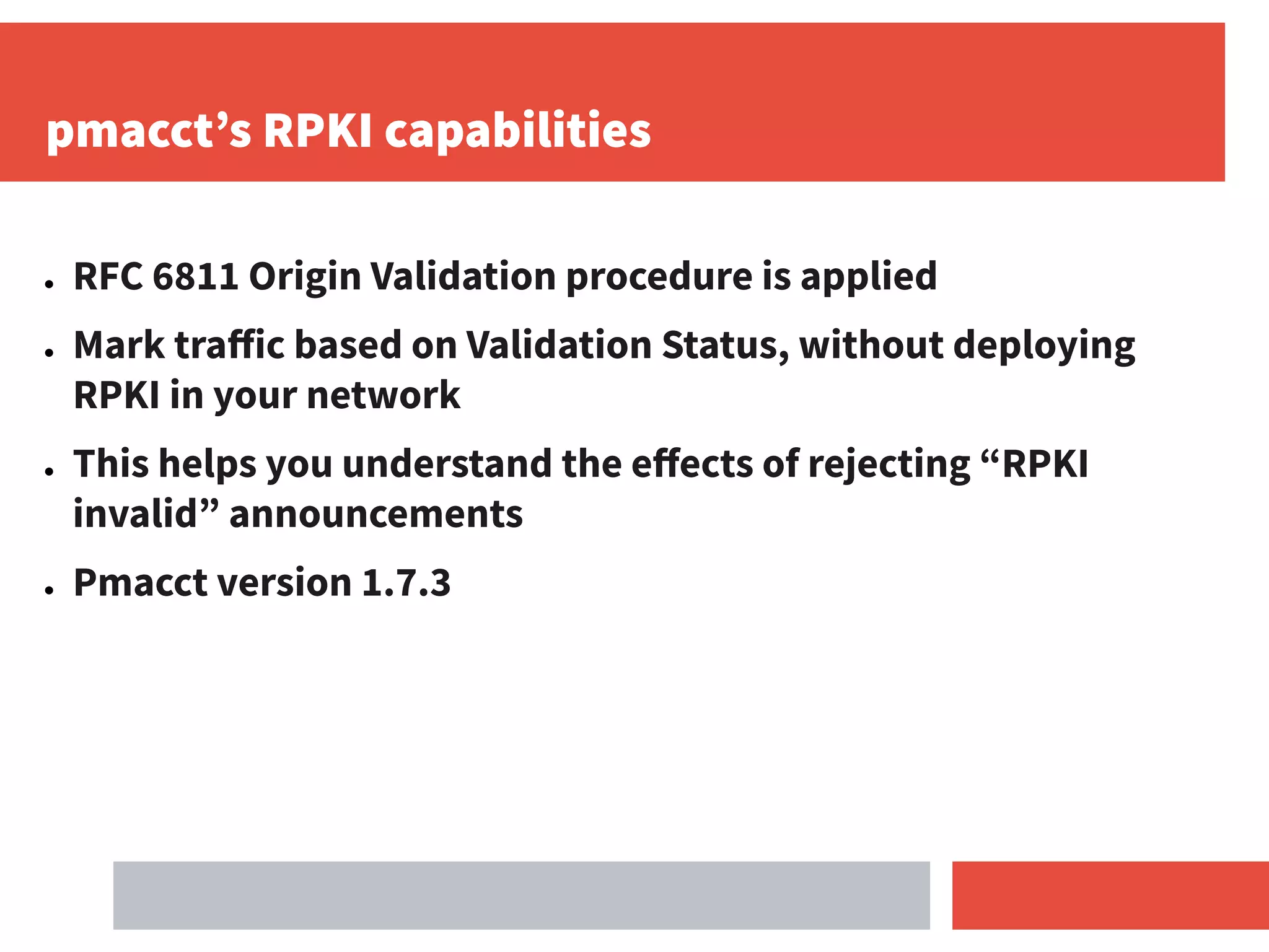 pmacct’s RPKI capabilities
● RFC 6811 Origin Validation procedure is applied
● Mark traﬀic based on Validation Status, without deploying
RPKI in your network
● This helps you understand the eﬀects of rejecting “RPKI
invalid” announcements
● Pmacct version 1.7.3
 