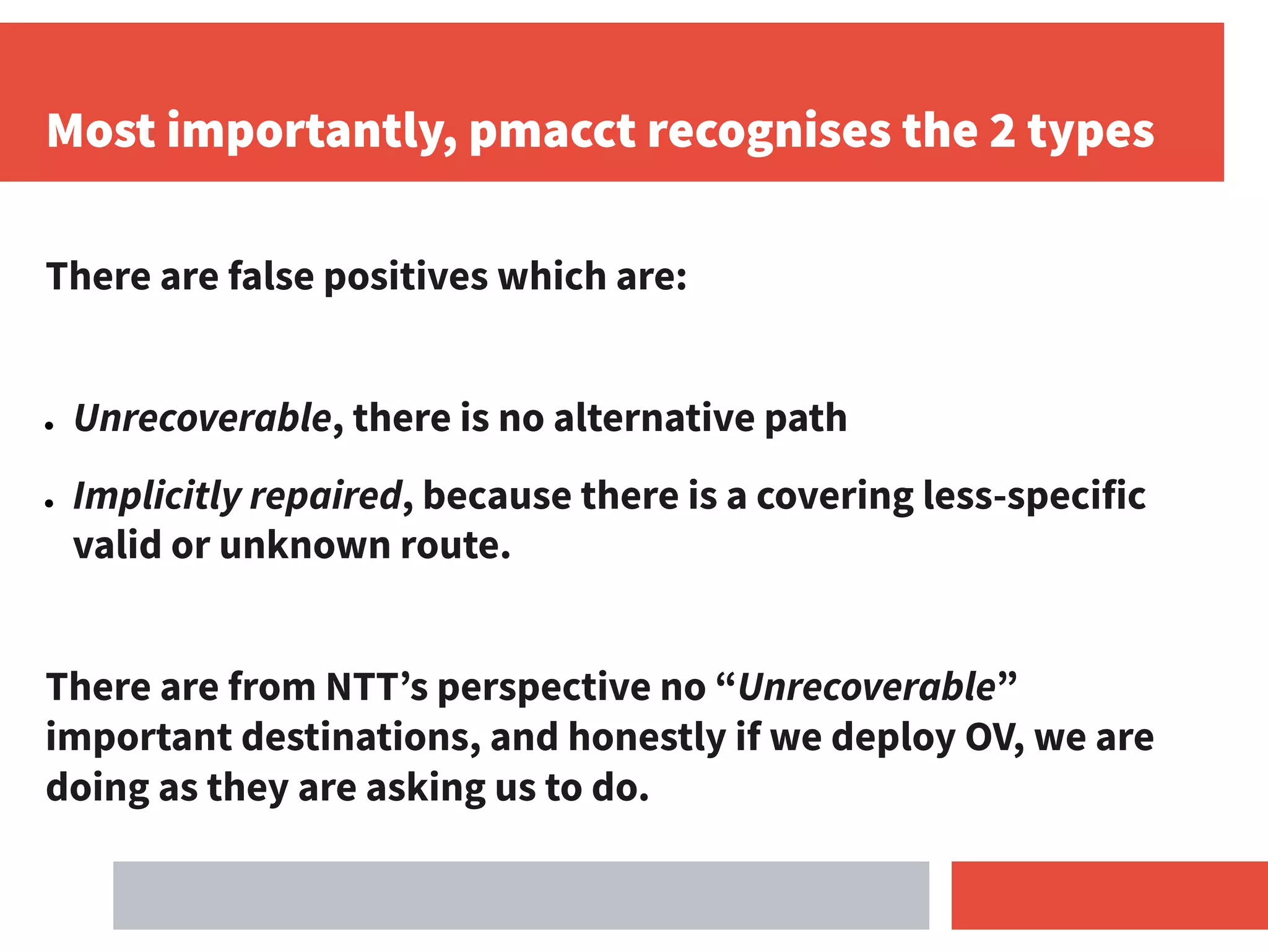 Most importantly, pmacct recognises the 2 types
There are false positives which are:
● Unrecoverable, there is no alternative path
● Implicitly repaired, because there is a covering less-specific
valid or unknown route.
There are from NTT’s perspective no “Unrecoverable”
important destinations, and honestly if we deploy OV, we are
doing as they are asking us to do.
 