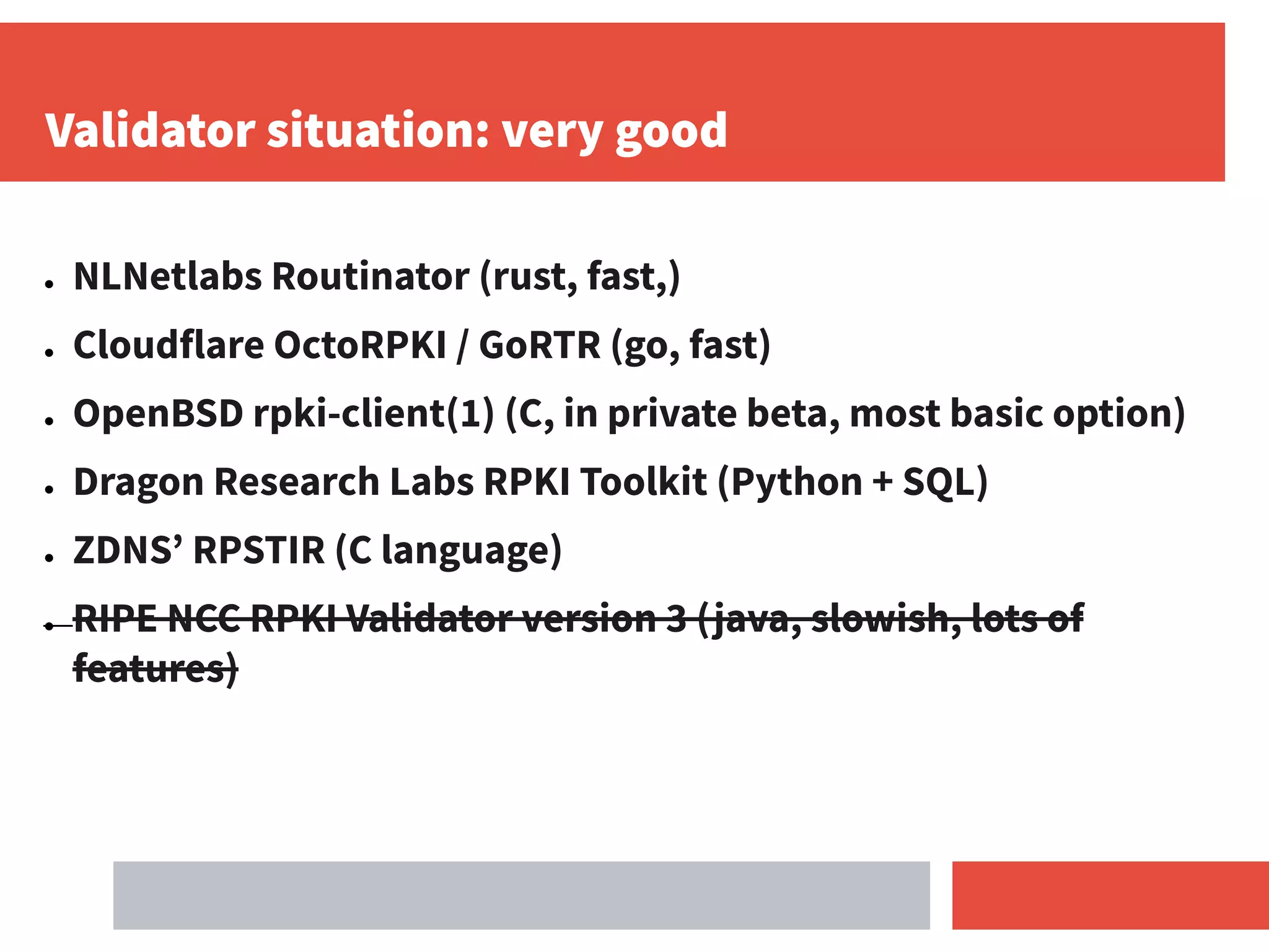 Validator situation: very good
● NLNetlabs Routinator (rust, fast,)
● Cloudflare OctoRPKI / GoRTR (go, fast)
● OpenBSD rpki-client(1) (C, in private beta, most basic option)
● Dragon Research Labs RPKI Toolkit (Python + SQL)
● ZDNS’ RPSTIR (C language)
● RIPE NCC RPKI Validator version 3 (java, slowish, lots of
features)
 