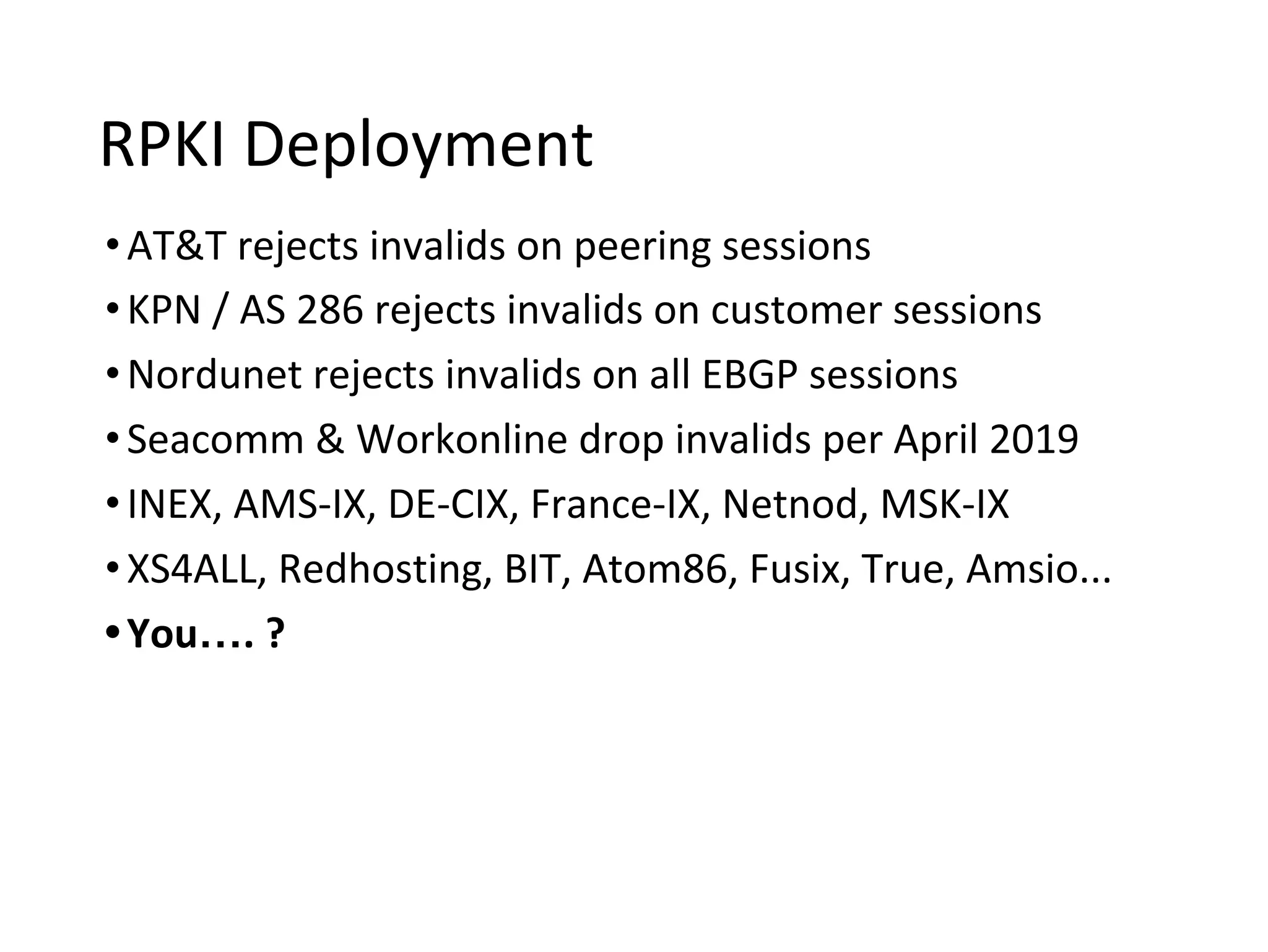 RPKI Deployment
•AT&T rejects invalids on peering sessions
•KPN / AS 286 rejects invalids on customer sessions
•Nordunet rejects invalids on all EBGP sessions
•Seacomm & Workonline drop invalids per April 2019
•INEX, AMS-IX, DE-CIX, France-IX, Netnod, MSK-IX
•XS4ALL, Redhosting, BIT, Atom86, Fusix, True, Amsio...
•You…. ?
 
