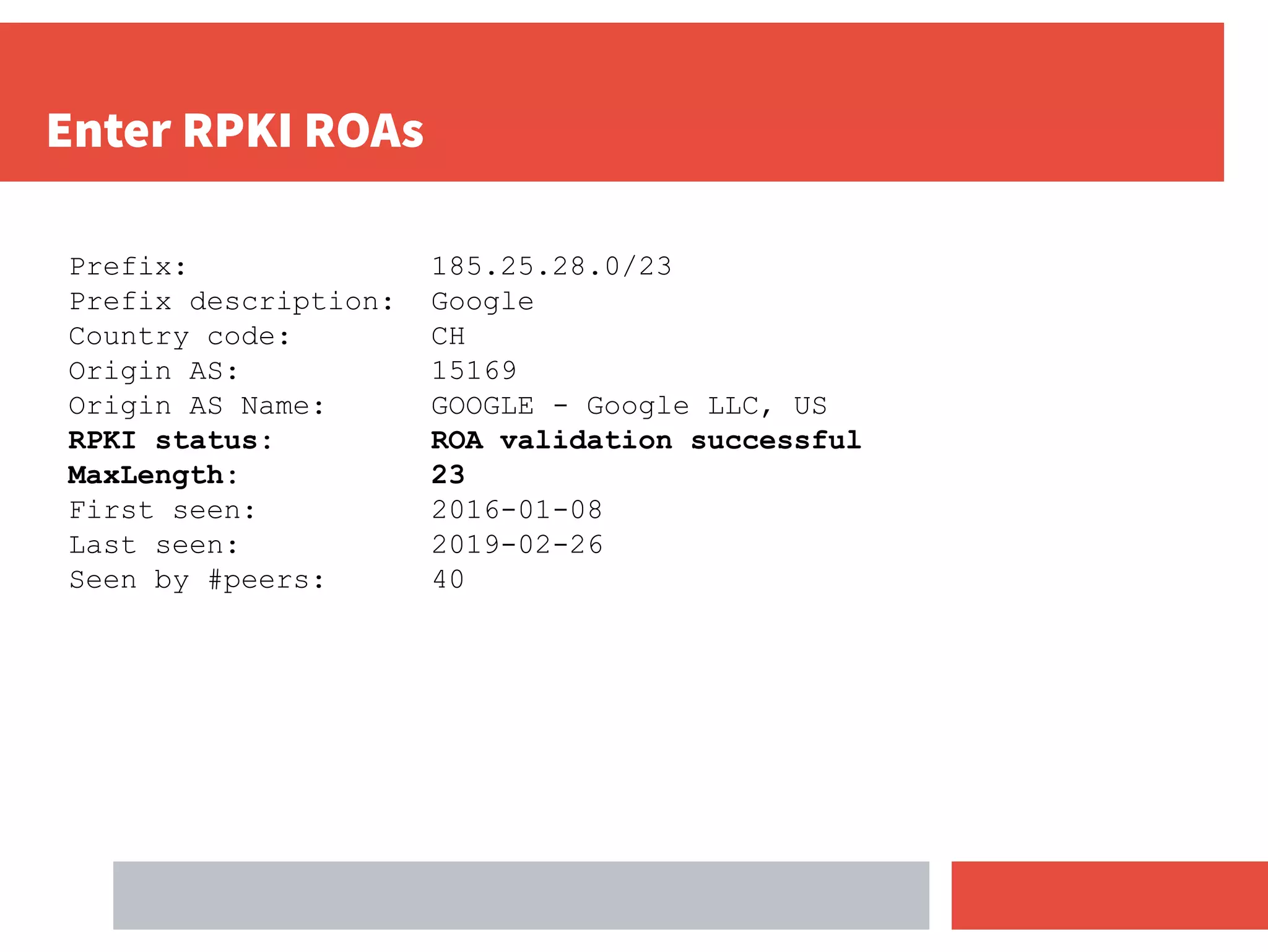 Enter RPKI ROAs
Prefix: 185.25.28.0/23
Prefix description: Google
Country code: CH
Origin AS: 15169
Origin AS Name: GOOGLE - Google LLC, US
RPKI status: ROA validation successful
MaxLength: 23
First seen: 2016-01-08
Last seen: 2019-02-26
Seen by #peers: 40
 