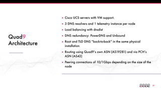!21
Quad9
Architecture
▪ Cisco UCS servers with VM support.
▪ 3 DNS resolvers and 1 telemetry instance per node
▪ Load balancing with dnsdist
▪ DNS redundancy: PowerDNS and Unbound
▪ Root and TLD DNS “back-to-back” in the same physical
installation
▪ Routing using Quad9’s own ASN (AS19281) and via PCH’s
ASN (AS42)
▪ Peering connections of 10/1Gbps depending on the size of the
node
 