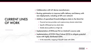 !26
CURRENT LINES
OF WORK
▪ Collaboration with IoT device manufacturers
▪ Routing optimisation to improve traffic delivery and latency with
new deployments, including at ISPs own network
▪ Addition of specialised thread-intelligence data to the block list:
▪ Financial services providers and cryptocurrency domain attack data
▪ Specific API-based service attack data
▪ Mobile device platforms at high risk
▪ Implementation of DNS-over-TLS on Android’s source code
▪ Implementation of ECDN Client Subnet (ECS) to mitigate potential
issues with highly distributed CDNs
▪ In the meanwhile, mapping of Quad9 nodes with CDNs
 