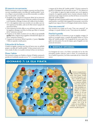 11
Al noroeste, un grupo de pira-
tas amenaza el archipiélago
catano. Estos piratas, versados
en las artes de la guerra, se de-
dican a hundir los pacíficos
barcos mercantes catanos
y a conquistar poblados
de las islas situadas al
oeste. Después de amu-
rallar los poblados con-
quistados, los piratas se
dirigen a su objetivo
siguiente: la isla que
se encuentra al este.
En repetidas ocasiones
asaltan los poblados
costeros, robando a los
catanos materias primas
valiosas. Con el fin de
acabar con estas pérfidas ac-
tividades, los catanos deciden
construir una flota de guerra.
El comercio con mercancías
Desde el momento en el que un jugador construya una línea de bar-
cos entre un poblado propio y una aldea del “pueblo perdido” (es de-
cir, se llegue a una encrucijada con una ficha numerada), se establece
una “vía mercantil” con esa aldea.
• El jugador toma 1 paquete de mercancías (ficha) de las existencias
de ese pueblo. El jugador tomará 1 ficha más cuando en el transcur-
so de la partida se obtenga el número de la aldea al tirar los dados.
• Si 2 o más jugadores tienen una conexión con una aldea cuyo nú-
mero aparezca en los dados, cada uno de ellos tomará 1 paquete de
mercancías (ficha).
• Si las existencias de dicha aldea no son suficientes para que todos
los jugadores obtengan una ficha, las fichas que falten se tomarán
de las “existencias comunes”
• Si aparece en los dados el número de una aldea al que ya no le
queden fichas, ninguno de los jugadores obtendrá ficha alguna (ni
de las “existencias comunes”).
• 2 paquetes de mercancías (fichas) equivalen a 1 punto. Atención:
1 ficha no equivale a medio punto.
Colocación de los barcos
Cuando un jugador construya una línea de barcos entre un poblado
propio y una aldea del “pueblo perdido”, la línea contará como si estu-
viera cerrada. Es decir, no se podrá continuar la línea con más barcos.
Pirata / ladrón
Este escenario se juega con el ladrón y el pirata. El ladrón comienza la
partida en el sembrado marcado con un “12”, y no podrá desplazarse
a ninguno de los islotes del “pueblo perdido”. El pirata comienza la
partida en el hexágono de mar marcado con una “x”. Si se obtiene un
“7” en los dados, se siguen las reglas normales, pero con la siguiente
excepción: los jugadores podrán mover al pirata solamente desde el
momento en que tengan al menos una línea de barcos con una de las
aldeas del “pueblo perdido”.
El jugador que mueva al pirata podrá escoger entre robarle una carta de
materia prima o una ficha Catán (paquete de mercancías) a uno de los
jugadores que tenga un barco en el hexágono donde termine el pirata.
Gran ruta comercial
Este escenario no se juega con la carta “Gran ruta comercial”, sin
embargo, sí se puede obtener la carta “Gran ejército de caballería”.
Final de la partida
La partida termina en el momento en que un jugador consigue 14
puntos en su propio turno, o cuando sólo queden fichas en 3 de las
aldeas del “pueblo perdido”. En el segundo de los casos, gana el ju-
gador con más puntos. En caso de empate, gana el jugador con más
puntos de mercancía.
 4. MONTAJE OPCIONAL
Los hexágonos de tierra y las fichas numeradas de las dos islas
principales pueden colocarse como se desee. Se recomienda que
no se cambie la posición y las fichas numeradas de los 4 islotes del
centro.
  ESCENARIO 7: LA ISLA PIRATA
 