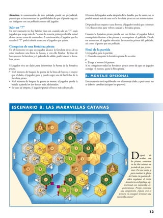 13
Después de
acabar con
los piratas, comienza
en las islas catanas un
periodo de paz y bien-
estar. Por esta razón, y
para ensalzar la gloria
de Catán, los pueblos de-
ciden engalanar el recién
descubierto archipiélago sep-
tentrional con maravillas ar-
quitectónicas. Pronto comienza
una competición. ¿Quién será el
primero en conseguir terminar una
maravilla catana?
Atención: la construcción de este poblado puede ser perjudicial,
puesto que se incrementan las posibilidades de que el pirata caiga en
un hexágono con un poblado costero del jugador.
Sale un “7”
En este escenario no hay ladrón. Aun así, cuando sale un “7”, cada
jugador que tenga más de 7 cartas de materia prima perderá la mitad
de sus cartas, como de costumbre. A continuación, el jugador que ha
sacado el “7” podrá robarle una carta al jugador que quiera.
Conquista de una fortaleza pirata
En el momento en que un jugador alcance la fortaleza pirata de su
color mediante una línea de barcos, y con ello finalice  la línea de
barcos entre la fortaleza y el poblado de salida, podrá atacar la forta-
leza pirata.
El jugador tira un dado para determinar la fuerza de la fortaleza
pirata.
• Si el número de buques de guerra de la línea de barcos es mayor
que el dado, el jugador gana y puede coger una de las fichas de la
fortaleza pirata.
• Si el número de buques de guerra es menor, el jugador pierde la
batalla y pierde los dos barcos más adelantados.
• En caso de empate, el jugador pierde el barco más adelantado.
El turno del jugador acaba después de la batalla, por lo tanto, no es
posible atacar más de una vez la fortaleza pirata en un mismo turno.
Después de un empate o una derrota, el jugador tendrá que construir
1 ó 2 barcos más para volver a atacar la fortaleza pirata.
Cuando la fortaleza pirata pierda sus tres fichas, el jugador habrá
conseguido eliminar a los piratas y reconquistar el poblado. Desde
ese momento, el jugador obtendrá las materias primas del poblado,
así como el punto por ese poblado.
Final de la partida
Un jugador gana la partida:
•  Cuando conquiste la fortaleza pirata de su color
y
•  Tenga al menos 10 puntos.
Si se conquistan todas las fortalezas piratas antes de que un jugador
consiga 10 puntos, quita la flota pirata.
4. Montaje OPCIONAL
Este escenario está equilibrado con el montaje dado, y por tanto, no
se debería cambiar (excepto los puertos).
  ESCENARIO 8: LAS MARAVILLAS CATANAS
 
