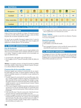 14
 2. PREPARACIÓN
Coloca el marco como se describe en el plano. El material necesario
se describe en la tabla. Monta el tablero de juego y coloca las fichas
de puerto (de un montón mezclado boca abajo).
En caso de que sea posible: fotocopia la página de las 5 cartas de
maravilla. En caso de que no sea posible, ten a mano la página del
reglamento en donde aparecen. Ver más adelante.
 3. REGLAS ADICIONALES
Fase de fundación
En la fase de fundación no se puede construir ningún poblado en los
islotes ni en las encrucijadas con los cuadrados coloreados (en marrón
y en violeta). Tampoco se podrá construir en las encrucijadas con
signos de admiración rojos.
• A continuación, cada jugador coge una ficha Catán.
• Pon la página con las 5 cartas de maravilla al lado del tablero de
juego.
Además: si un jugador construye a lo largo de la partida un poblado
en un islote, obtiene 1 ficha Catán (con valor de 1 punto). Este pun-
to se colocará debajo de dicho poblado.
Construcción de las maravillas catanas
El primero jugador que comience la construcción de una maravi-
lla, podrá elegir entre todas. Los demás jugadores tendrán que elegir
entre las maravillas restantes en el momento en que comiencen su
construcción.
• Se puede empezar la construcción de una maravilla catana, siem-
pre y cuando el jugador cumpla los requisitos correspondientes de
dicha maravilla (ver las cartas de maravilla). Por ejemplo, un juga-
dor podrá comenzar la construcción del Coloso cuando tenga una
ciudad con puerto, y una vía comercial de por lo menos 5 piezas
seguidas (carreteras o barcos).
• Una vez que el jugador cumpla los requisitos, podrá poner uno de
sus barcos en la carta de maravilla deseada (se recomienda poner
debajo de los costes de materia prima). Ahora tendrá que construir
la maravilla.
• Cada maravilla tiene 4 fases de construcción. Cada fase de cons-
trucción cuesta las 5 materias primas dadas en la carta.
• Cuando un jugador devuelva las materias primas necesarias para
la primera fase de construcción, da a conocer a los otros jugadores
que lo ha hecho. Para ello, coloca una ficha Catán en el cuadro “1”
de la carta de maravilla. Cuando consiga acabar la segunda fase,
moverá la ficha en el cuadro 2, etc.
• Si un jugador tiene materias primas suficientes para acabar más
fases, lo podrá hacer en el transcurso de su turno.
Pirata / ladrón
El ladrón comienza la partida en uno de los tres desiertos. El pirata
no se usa en esta partida.
Final de la partida
Un jugador gana cuando:
•  haya acabado su maravilla del mundo.
o
• haya conseguido 10 puntos y esté en una fase de construcción de la
maravilla del mundo mayor a la de sus oponentes.
 4. MONTAJE OPCIONAL
Los hexágonos de tierra y las fichas numeradas de la isla principal
pueden colocarse como se desee. Sin embargo, se recomienda que los
hexágonos que se encuentran adyacentes a los desiertos no obtengan
buenas fichas numeradas (ya sea 6 u 8).
1. Material
Hexágonos:
Cantidad: 19 3 2 5 5 5 5 5 49
Fichas numeradas:
Cantidad: 2 3 3 3 3 3 3 3 13 27
Mar
Total
Total
Desierto Río de oro Sembrado Cerro Montaña Parto Bosque
3 4 5 6. 8 9. 10 11 122
Puertos: 5 puertos especiales, 4 puertos / Material adicional: 5 cartas de maravilla, 10 fichas Catán.
 