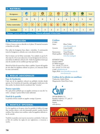 16
 2. PREPARACIÓN
Coloca el marco como se describe en el plano. El material necesario
se describe en la tabla.
Pon todos los hexágonos boca abajo y mézclalos. A continuación
toma los hexágonos y colócalos uno a uno dentro del marco.
Haz lo mismo con las fichas numeradas. Ten cuidado en que las fi-
chas rojas (6 y 8) no sean adyacentes. Si usas hexágonos de río de oro,
estas fichas no deberían colocarse ahí. Todos los jugadores tienen que
estar de acuerdo con los cambios que haya que hacer.
Mezcla las fichas de puerto boca abajo y apílalos. A partir del jugador
de más edad, los jugadores robarán un puerto y lo colocarán donde
lo crean conveniente.
 3. REGLAS ADICIONALES
Fase de fundación
Cada uno de los jugadores colocará sus poblados iniciales donde
quieran. En el comienzo de la partida, cada jugador tendrá una o dos
islas natales. Las demás islas las considerará islas “extrañas”.
Puntos especiales
Por cada primer poblado que un jugador construya en una isla “ex-
traña”, consigue 1 punto (ficha Catán) adicional.
Final de la partida
La partida termina cuando un jugador consiga 12 puntos.
 4. MONTAJE OPCIONAL
Si a los jugadores no les gusta cómo ha quedado el tablero de juego
(hay muchos islotes o una isla demasiado grande), pueden hacerse
cambios. Para realizar estos cambios, todos los jugadores deberán es-
tar de acuerdo.
También se pueden crear nuevos escenarios y probarlos. Cada uno
es libre de cambiar las reglas de este reglamento, o renunciar a
usarlas.
Créditos
© 2002
Autor: 	 Klaus Teuber
	 www.klausteuber.de
Licencia: 	 Catan GmbH
	 www.catan.com
Ilustraciones: 	 Tanja Donner
Diseño gráfico: 	 Michaela Schelk
	 www.fine-tuning.de
KOSMOS Verlag
Postfach 106011
D-70049 Stuttgart
Tel.: +49 (0) 711-2191-0
Fax: +49 (0) 711-2191-422
e-mail: info@kosmos.de
Página Web: www.diesiedlervoncatan.de
www.kosmos.de
Créditos de la edición en castellano
Traducción: Andrés Moon
Maquetación: Darío Pérez Catán
DEVIR IBERIA, S.L.
Rambla Catalunya, 117, pral. 2ª
08008 Barcelona
España
www.devir.es
Juega a Catan online en
www.catan.de
1. Material
Hexágonos:
Cantidad: 19 0 0 5 4 4 5 5 42
Fichas numeradas:
Cantidad: 1
Mar
2
3 3 3 2 2 3 2 13 23
Total
Total
Desierto Río de oro Sembrado Cerro Montaña Pasto Bosque
3 4 5 6. 8 9. 10 11 12
Puertos: 5 puertos especiales, 5 puertos 3:1 / Material adicional: 16 fichas Catán.
 