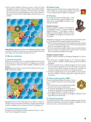• Sólo se puede trasladar un barco por turno, y sólo en el turno
del jugador que quiera realizar el traslado. No se puede trasladar
un barco que se haya construido en el mismo turno. Si un juga-
dor tuviera más de una posibilidad (por tener 2 líneas abiertas o
más de un extremo abierto), podrá elegir cuál de los barcos va a
trasladar.
G
x
x
xx
xx
x
x
Línea abierta: se puede quitar el barco más adelantado, siempre y cuando
no se haya construido en ese mismo turno, y se puede trasladar, de acuerdo
con las reglas, a las vías marítimas marcadas con una “x”.
C) Barcos y carreteras
1. Gran ruta comercial
Además de las carreteras, ahora se contarán también los barcos para
la obtención de la “Gran ruta comercial”. El jugador, que construya
la ruta más larga de carreteras o barcos seguidos, obtendrá esta carta
especial.
Atención: los barcos sólo se conectan con las carreteras si hay un po-
blado o ciudad entre medias.
H
El jugador rojo tiene la “Gran ruta comercial” con 4 barcos y 2 carreteras.
Para que la ruta comercial tuviese 8 elementos, el jugador rojo tendría que
construir un poblado entre la carretera y los barcos (en el hexágono 12).
2. “Construcción de carreteras”
Al jugar esta carta de progreso se pueden construir 2 barcos o 1 carre-
tera y 1 barco en lugar de 2 carreteras.
D) Fichas Catán
Según el escenario, las fichas Catán cumplen distintas fun-
ciones. Pueden servir como puntos especiales, marcadores
o como ayuda para saber los objetivos conseguidos.
E) El pirata
En esta caja encontrarás una balsa negra… nada
más y nada menos que ¡el pirata! Según el esce-
nario que sea, se jugará sólo con el pirata, o con
el pirata y el ladrón.
Partidas con pirata
El pirata comienza la partida en el hexágono de
mar designado con una “x”. Se mueve cuando un
jugador obtenga un “7” en los dados, o cuando se
juegue una carta de caballero. El pirata se coloca
en el centro de un hexágono de mar, no en una
encrucijada.
El jugador que tenga que mover al pirata puede escoger dónde colocar-
lo. A continuación ha de seguir las siguientes instrucciones:
• Roba una carta de materia prima a otro jugador que tenga un barco
en uno de los lados del hexágono de mar. En el caso de que hubiese
barcos de varios jugadores, elige a uno.
• En las vías marítimas que rodeen al pirata (esto es, los lados del hexá-
gono que ocupe) no se podrán quitar ni poner barcos. Los demás
barcos no quedarán afectados por esta regla.
Partidas con pirata y ladrón
El ladrón comienza la partida en el hexágono designado en el escena-
rio.
• En caso de que un jugador obtenga un “7”, tendrá que elegir si
mueve al pirata o al ladrón. Siempre tendrá que mover una de las
dos figuras.
• El ladrón se puede mover a cualquier hexágono de tierra, aunque
éste se encuentre separado por el mar del terreno en el que se
encuentra. Por lo demás, se siguen las reglas de la caja básica. El
movimiento del pirata está descrito en el apartado anterior.
• Cuando un jugador juegue una carta de caballero, tiene la opción
de mover al ladrón o al pirata, siguiendo las reglas descritas an-
teriormente.
F) Nueva materia prima: ORO
Como novedad para el juego se introduce el “río de
oro”, de donde se obtiene la nueva materia prima:
el oro.
• El oro sólo existe como moneda de intercambio,
¡no existe como carta de materia prima!
• Si el número del hexágono de río de oro sale en
los dados, los jugadores que tengan poblados en
ese hexágono obtendrán 1 carta de su elección.
• Si un jugador tiene una ciudad en ese hexágono, obtendrá 2 cartas
que podrán ser de distinto tipo.
G) Final de la partida
La partida termina en el turno en el que un jugador consigue el núme-
ro de puntos indicados en el escenario. Para ganar, el jugador tiene que
estar en su turno, y sumar los puntos necesarios.
 