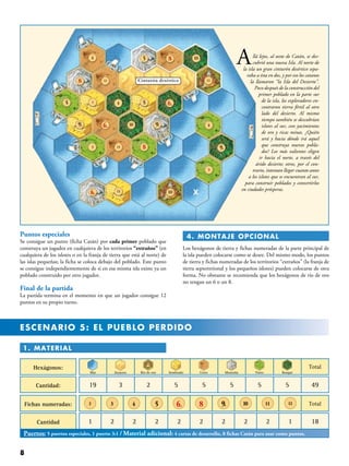 1. Material
Hexágonos:
Cantidad: 19 3 2 5 5 5 5 5 49
Fichas numeradas:
Cantidad 1 2 2 2 2 2 2 2 12 18
Mar
Total
Total
Desierto Río de oro Sembrado Cerro Montaña Pasto Bosque
3 4 5 6. 8 9. 10 11 122
Puertos: 5 puertos especiales, 1 puerto 3:1 / Material adicional: 4 cartas de desarrollo, 8 fichas Catán para usar como puntos.
Allá lejos, al oeste de Catán, se des-
cubrió una nueva Isla. Al norte de
la isla un gran cinturón desértico sepa-
raba a ésta en dos, y por eso los catanos
la llamaron “la Isla del Desierto”.
Poco después de la construcción del
primer poblado en la parte sur
de la isla, los exploradores en-
contraron tierra fértil al otro
lado del desierto. Al mismo
tiempo también se descubrían
islotes al sur, con yacimientos
de oro y ricas minas. ¿Quién
será y hacia dónde irá aquel
que construya nuevos pobla-
dos? Los más valientes eligen
ir hacia el norte, a través del
árido desierto; otros, por el con-
trario, intentan llegar cuanto antes
a los islotes que se encuentran al sur,
para construir poblados y convertirlos
en ciudades prósperas.
Puntos especiales
Se consigue un punto (ficha Catán) por cada primer poblado que
construya un jugador en cualquiera de los territorios “extraños” (en
cualquiera de los islotes o en la franja de tierra que está al norte) de
las islas pequeñas; la ficha se coloca debajo del poblado. Este punto
se consigue independientemente de si en esa misma isla existe ya un
poblado construido por otro jugador.
Final de la partida
La partida termina en el momento en que un jugador consigue 12
puntos en su propio turno.
 4. MONTAJE OPCIONAL
Los hexágonos de tierra y fichas numeradas de la parte principal de
la isla pueden colocarse como se desee. Del mismo modo, los puntos
de tierra y fichas numeradas de los territorios “extraños” (la franja de
tierra septentrional y los pequeños islotes) pueden colocarse de otra
forma. No obstante se recomienda que los hexágonos de río de oro
no tengan un 6 o un 8.
ESCENARIO 5: EL PUEBLO PERDIDO
 