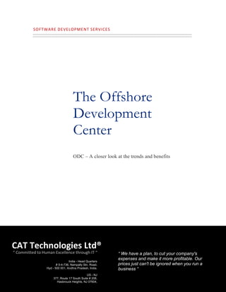 SOFTWARE   DEVELOPMENT   SERVICES    




                                     The Offshore
                                     Development
                                     Center
                                     ODC – A closer look at the trends and benefits




CAT Technologies Ltd®
 “ Committed to Human Excellence through IT “             “ We have a plan, to cut your company's
                                                          expenses and make it more profitable. Our
                                  India - Head Quarters
                         # 5-4-736, Nampally Stn. Road,   prices just can't be ignored when you run a
                  Hyd - 500 001, Andhra Pradesh, India.   business “
           1
                                              US - NJ
                      377, Route 17 South Suite # 208,
                        Hasbrouck Heights, NJ 07604,
 