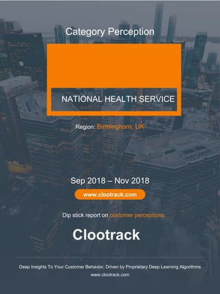 1
Clootrack
www.clootrack.com
NATIONAL HEALTH SERVICE
Category Perception
Deep Insights To Your Customer Behavior, Driven by Proprietary Deep Learning Algorithms
www.clootrack.com
Sep 2018 – Nov 2018
www.clootrack.com
Region: Birmingham, UK
Clootrack
Dip stick report on customer perceptions.
 