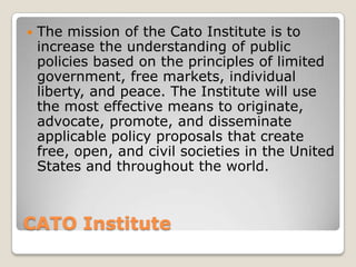 CATO Institute The mission of the Cato Institute is to increase the understanding of public policies based on the principles of limited government, free markets, individual liberty, and peace. The Institute will use the most effective means to originate, advocate, promote, and disseminate applicable policy proposals that create free, open, and civil societies in the United States and throughout the world. 