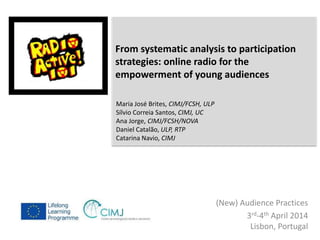 From systematic analysis to participation 
strategies: online radio for the 
empowerment of young audiences 
(New) Audience Practices 
3rd-4th April 2014 
Lisbon, Portugal 
Maria José Brites, CIMJ/FCSH, ULP 
Sílvio Correia Santos, CIMJ, UC 
Ana Jorge, CIMJ/FCSH/NOVA 
Daniel Catalão, ULP, RTP 
Catarina Navio, CIMJ 
 