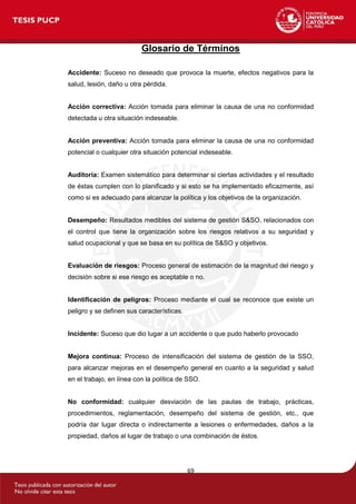 69
Glosario de Términos
Accidente: Suceso no deseado que provoca la muerte, efectos negativos para la
salud, lesión, daño u otra pérdida.
Acción correctiva: Acción tomada para eliminar la causa de una no conformidad
detectada u otra situación indeseable.
Acción preventiva: Acción tomada para eliminar la causa de una no conformidad
potencial o cualquier otra situación potencial indeseable.
Auditoría: Examen sistemático para determinar si ciertas actividades y el resultado
de éstas cumplen con lo planificado y si esto se ha implementado eficazmente, así
como si es adecuado para alcanzar la política y los objetivos de la organización.
Desempeño: Resultados medibles del sistema de gestión S&SO, relacionados con
el control que tiene la organización sobre los riesgos relativos a su seguridad y
salud ocupacional y que se basa en su política de S&SO y objetivos.
Evaluación de riesgos: Proceso general de estimación de la magnitud del riesgo y
decisión sobre si ese riesgo es aceptable o no.
Identificación de peligros: Proceso mediante el cual se reconoce que existe un
peligro y se definen sus características.
Incidente: Suceso que dio lugar a un accidente o que pudo haberlo provocado
Mejora continua: Proceso de intensificación del sistema de gestión de la SSO,
para alcanzar mejoras en el desempeño general en cuanto a la seguridad y salud
en el trabajo, en línea con la política de SSO.
No conformidad: cualquier desviación de las pautas de trabajo, prácticas,
procedimientos, reglamentación, desempeño del sistema de gestión, etc., que
podría dar lugar directa o indirectamente a lesiones o enfermedades, daños a la
propiedad, daños al lugar de trabajo o una combinación de éstos.
 