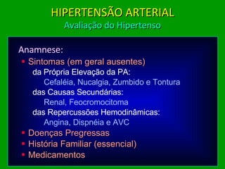 Anamnese: Sintomas (em geral ausentes) da Própria Elevação da PA: Cefaléia, Nucalgia, Zumbido e Tontura das Causas Secundárias: Renal, Feocromocitoma das Repercussões Hemodinâmicas: Angina, Dispnéia e AVC Doenças Pregressas História Familiar (essencial) Medicamentos HIPERTENSÃO ARTERIAL Avaliação do Hipertenso 