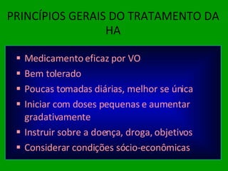 PRINCÍPIOS GERAIS DO TRATAMENTO DA HA Medicamento eficaz por VO Bem tolerado Poucas tomadas diárias, melhor se única Iniciar com doses pequenas e aumentar gradativamente Instruir sobre a doença, droga, objetivos Considerar condições sócio-econômicas  