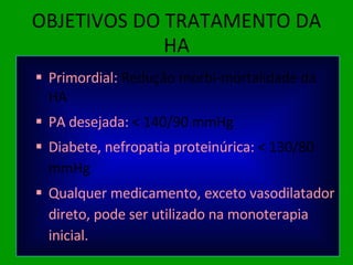 OBJETIVOS DO TRATAMENTO DA HA Primordial:  Redução morbi-mortalidade da HA PA desejada:  < 140/90 mmHg Diabete, nefropatia proteinúrica:  < 130/80 mmHg Qualquer medicamento, exceto vasodilatador direto, pode ser utilizado na monoterapia inicial. 