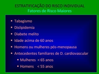 ESTRATIFICAÇÃO DO RISCO INDIVIDUAL Fatores de Risco Maiores Tabagismo Dislipidemia Diabete melito Idade acima de 60 anos Homens ou mulheres pós-menopausa Antecedentes familiares de D. cardiovascular Mulheres  < 65 anos Homens  < 55 anos 
