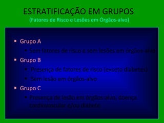 ESTRATIFICAÇÃO EM GRUPOS   (Fatores de Risco e Lesões em Órgãos-alvo) Grupo A Sem fatores de risco e sem lesões em órgãos-alvo Grupo B Presença de fatores de risco (exceto diabetes) Sem lesão em órgãos-alvo Grupo C Presença de lesão em órgãos-alvo, doença cardiovascular e/ou diabete 