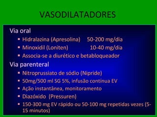 VASODILATADORES Via oral Hidralazina (Apresolina)  50-200 mg/dia Minoxidil (Loniten)  10-40 mg/dia Associa-se a diurético e betabloqueador Via parenteral Nitroprussiato de sódio (Nipride) 50mg/500 ml SG 5%, infusão contínua EV  Ação instantânea, monitoramento Diazóxido  (Pressuren) 150-300 mg EV rápido ou 50-100 mg repetidas vezes (5-15 minutos) 