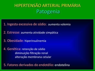1. Ingesta excessiva de sódio:   aumenta volemia 2. Estresse:   aumenta atividade simpática 3. Obesidade:   hiperinsulinemia 4.   Genética :   retenção de sódio   diminuição filtração renal   alteração membrana celular 5. Fatores derivados do endotélio:   endotelina HIPERTENSÃO ARTERIAL PRIMÁRIA  Patogenia 