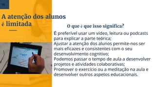 A atenção dos alunos
é limitada
15
É preferível usar um vídeo, leitura ou podcasts
para explicar a parte teórica;
Ajustar a atenção dos alunos permite-nos ser
mais eficazes e consistentes com o seu
desenvolvimento cognitivo;
Podemos passar o tempo de aula a desenvolver
projetos e atividades colaborativas;
Promover o exercício ou a meditação na aula e
desenvolver outros aspetos educacionais.
O que é que isso significa?
 