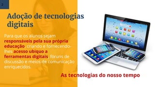 Adoção de tecnologias
digitais
As tecnologias do nosso tempo
2
Para que os alunos sejam
responsáveis pela sua própria
educação, criando e fornecendo-
lhes acesso ubíquo a
ferramentas digitais, fóruns de
discussão e meios de comunicação
enriquecidos.
 