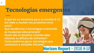 Tecnologias emergentes
3
- O que há no horizonte para as escolas K-12
em todo o mundo nos próximos cinco
anos?
- Que tendências e tecnologias orientarão
as mudanças educacionais?
- Quais são os desafios considerados
solúveis ou difíceis de enfrentar?
- Como podemos gerar estratégias que
conduzam a soluções eficazes?
http://cdn.nmc.org/media/2016-nmc-cosn-horizon-report-k12-ES.pdf
 