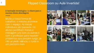 A inovação tecnológica é a chave para o
sucesso desta abordagem
Muda a nossa forma de
trabalhar, o mesmo acontece
com o espaço. As mesas
individuais são passado. Os
alunos partilham mesas e
interagem uns com os outros e
com o professor para resolver
problemas que possam surgir. Já
não se pede silêncio, o ruído é
um parceiro mais.
7 Flipped Classroom ou Aula Invertida!
 