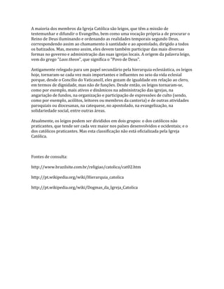 A maioria dos membros da Igreja Católica são leigos, que têm a missão de
testemunhar e difundir o Evangelho, bem como uma vocação própria a de procurar o
Reino de Deus iluminando e ordenando as realidades temporais segundo Deus,
correspondendo assim ao chamamento à santidade e ao apostolado, dirigido a todos
os batizados. Mas, mesmo assim, eles devem também participar das mais diversas
formas no governo e administração das suas igrejas locais. A origem da palavra leigo,
vem do grego "Laos theon", que significa o "Povo de Deus".

Antigamente relegado para um papel secundário pela hierarquia eclesiástica, os leigos
hoje, tornaram-se cada vez mais importantes e influentes no seio da vida eclesial
porque, desde o Concílio do VaticanoII, eles gozam de igualdade em relação ao clero,
em termos de dignidade, mas não de funções. Desde então, os leigos tornaram-se,
como por exemplo, mais ativos e dinâmicos na administração das igrejas, na
angariação de fundos, na organização e participação de expressões de culto (sendo,
como por exemplo, acólitos, leitores ou membros da cantoria) e de outras atividades
paroquiais ou diocesanas, na catequese, no apostolado, na evangelização, na
solidariedade social, entre outras áreas.

Atualmente, os leigos podem ser divididos em dois grupos: o dos católicos não
praticantes, que tende ser cada vez maior nos países desenvolvidos e ocidentais; e o
dos católicos praticantes. Mas esta classificação não está oficializada pela Igreja
Católica.



Fontes de consulta:

http://www.brazilsite.com.br/religiao/catolica/cat02.htm

http://pt.wikipedia.org/wiki/Hierarquia_catolica

http://pt.wikipedia.org/wiki/Dogmas_da_Igreja_Catolica
 