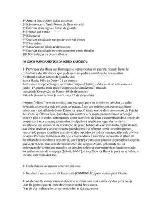 1º Amar a Deus sobre todas as coisas
2º Não invocar o Santo Nome de Deus em vão
3º Guardar domingos e festas de guarda
4º Honrar pai e mãe
5º Não matar
6º Guardar castidade nas palavras e nas obras
7º Não roubar
8º Não levantar falsos testemunhos
9º Guardar castidade nos pensamentos e nos desejos
10º Não cobiçar as coisas alheias

OS CINCO MANDAMENTOS DA IGREJA CATÓLICA:

1- Participar da Missa aos Domingos e outras festas de guarda, ficando livre de
trabalhos e de atividades que pudessem impedir a santificação desses dias
No Brasil os dias santos de guarda são:
Santa Maria, Mãe de Deus - 01 de janeiro
Santíssimo Corpo e Sangue de Cristo (Corpus Christi) - data variável entre maio e
junho: 1ª quinta-feira após o domingo da Santíssima Trindade
Imaculada Conceição de Maria - 08 de dezembro
Natal de Nosso Senhor Jesus Cristo - 25 de dezembro

O termo "Missa" vem de missão, uma vez que, para os primeiros cristãos , o culto
prestado a Deus é a vida em ação de graças.É um ato solene com que os católicos
celebram o sacrifício de Jesus Cristo na cruz. O ritual revive dois momentos da Paixão
de Cristo: A Última Ceia, quando Jesus celebra o Pessach, pronunciando a benção
sobre o pão e o vinho, antecipando o seu sacrifício da Cruz e concretizando o desejo de
perpetuar a sua presença junto dos discípulos e se põe em lugar do cordeiro
sacrificado em memória da libertação do povo hebreu da escravidão do Egito através
das obras divinas e a Crucificação quando Jesus se oferece como cordeiro puro e
imaculado para o sacrifício expiatório dos pecados de toda a humanidade, sela a Nova
Criação. Por isso também se diz que a Santa Missa é sacrifício incruento, é ritual de
sacrifício de uma vítima expiatória, que carrega para si as penas e os pecados daqueles
que o oferecem, mas sem derramamento de sangue. Assim, pelo mistério da
ordenação de Cristo que mandou os cristãos celebrar este mistério e fundamentado
no ensinamento da sinagoga (João 6, 54-58), o sacrifício da Missa é, para os cristãos, o
mesmo sacrifício da Cruz.


2- Confessar-se ao menos uma vez por ano.

3- Receber o sacramento da Eucaristia (COMUNHÃO) pelo menos pela Páscoa

4- Abster-se de comer carne e observar o jejum nos dias estabelecidos pela Igreja
Dias de jejum: quarta-feira de cinzas e sexta-feira santa.
Dias de abstinência de carne: sextas-feiras da quaresma.
 