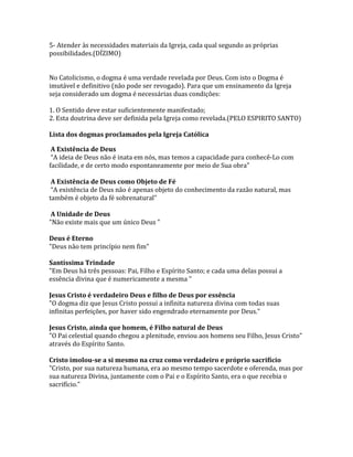 5- Atender às necessidades materiais da Igreja, cada qual segundo as próprias
possibilidades.(DÍZIMO)


No Catolicismo, o dogma é uma verdade revelada por Deus. Com isto o Dogma é
imutável e definitivo (não pode ser revogado). Para que um ensinamento da Igreja
seja considerado um dogma é necessárias duas condições:

1. O Sentido deve estar suficientemente manifestado;
2. Esta doutrina deve ser definida pela Igreja como revelada.(PELO ESPIRITO SANTO)

Lista dos dogmas proclamados pela Igreja Católica

 A Existência de Deus
 “A ideia de Deus não é inata em nós, mas temos a capacidade para conhecê-Lo com
facilidade, e de certo modo espontaneamente por meio de Sua obra"

 A Existência de Deus como Objeto de Fé
 “A existência de Deus não é apenas objeto do conhecimento da razão natural, mas
também é objeto da fé sobrenatural”

 A Unidade de Deus
"Não existe mais que um único Deus "

Deus é Eterno
"Deus não tem princípio nem fim"

Santíssima Trindade
"Em Deus há três pessoas: Pai, Filho e Espírito Santo; e cada uma delas possui a
essência divina que é numericamente a mesma "

Jesus Cristo é verdadeiro Deus e filho de Deus por essência
"O dogma diz que Jesus Cristo possui a infinita natureza divina com todas suas
infinitas perfeições, por haver sido engendrado eternamente por Deus."

Jesus Cristo, ainda que homem, é Filho natural de Deus
"O Pai celestial quando chegou a plenitude, enviou aos homens seu Filho, Jesus Cristo"
através do Espírito Santo.

Cristo imolou-se a si mesmo na cruz como verdadeiro e próprio sacrifício
"Cristo, por sua natureza humana, era ao mesmo tempo sacerdote e oferenda, mas por
sua natureza Divina, juntamente com o Pai e o Espírito Santo, era o que recebia o
sacrifício."
 