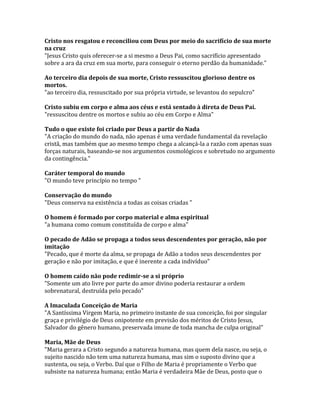 Cristo nos resgatou e reconciliou com Deus por meio do sacrifício de sua morte
na cruz
"Jesus Cristo quis oferecer-se a si mesmo a Deus Pai, como sacrifício apresentado
sobre a ara da cruz em sua morte, para conseguir o eterno perdão da humanidade."

Ao terceiro dia depois de sua morte, Cristo ressuscitou glorioso dentre os
mortos.
"ao terceiro dia, ressuscitado por sua própria virtude, se levantou do sepulcro"

Cristo subiu em corpo e alma aos céus e está sentado à direta de Deus Pai.
"ressuscitou dentre os mortos e subiu ao céu em Corpo e Alma"

Tudo o que existe foi criado por Deus a partir do Nada
"A criação do mundo do nada, não apenas é uma verdade fundamental da revelação
cristã, mas também que ao mesmo tempo chega a alcançá-la a razão com apenas suas
forças naturais, baseando-se nos argumentos cosmológicos e sobretudo no argumento
da contingência."

Caráter temporal do mundo
"O mundo teve princípio no tempo "

Conservação do mundo
"Deus conserva na existência a todas as coisas criadas "

O homem é formado por corpo material e alma espiritual
"a humana como comum constituída de corpo e alma"

O pecado de Adão se propaga a todos seus descendentes por geração, não por
imitação
"Pecado, que é morte da alma, se propaga de Adão a todos seus descendentes por
geração e não por imitação, e que é inerente a cada indivíduo"

O homem caído não pode redimir-se a si próprio
"Somente um ato livre por parte do amor divino poderia restaurar a ordem
sobrenatural, destruída pelo pecado"

A Imaculada Conceição de Maria
"A Santíssima Virgem Maria, no primeiro instante de sua conceição, foi por singular
graça e privilégio de Deus onipotente em previsão dos méritos de Cristo Jesus,
Salvador do gênero humano, preservada imune de toda mancha de culpa original"

Maria, Mãe de Deus
"Maria gerara a Cristo segundo a natureza humana, mas quem dela nasce, ou seja, o
sujeito nascido não tem uma natureza humana, mas sim o suposto divino que a
sustenta, ou seja, o Verbo. Daí que o Filho de Maria é propriamente o Verbo que
subsiste na natureza humana; então Maria é verdadeira Mãe de Deus, posto que o
 