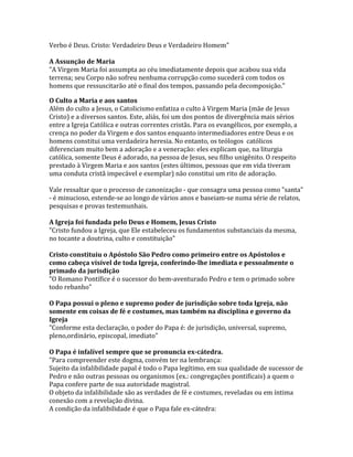 Verbo é Deus. Cristo: Verdadeiro Deus e Verdadeiro Homem"

A Assunção de Maria
"A Virgem Maria foi assumpta ao céu imediatamente depois que acabou sua vida
terrena; seu Corpo não sofreu nenhuma corrupção como sucederá com todos os
homens que ressuscitarão até o final dos tempos, passando pela decomposição."

O Culto a Maria e aos santos
Além do culto a Jesus, o Catolicismo enfatiza o culto à Virgem Maria (mãe de Jesus
Cristo) e a diversos santos. Este, aliás, foi um dos pontos de divergência mais sérios
entre a Igreja Católica e outras correntes cristãs. Para os evangélicos, por exemplo, a
crença no poder da Virgem e dos santos enquanto intermediadores entre Deus e os
homens constitui uma verdadeira heresia. No entanto, os teólogos católicos
diferenciam muito bem a adoração e a veneração: eles explicam que, na liturgia
católica, somente Deus é adorado, na pessoa de Jesus, seu filho unigênito. O respeito
prestado à Virgem Maria e aos santos (estes últimos, pessoas que em vida tiveram
uma conduta cristã impecável e exemplar) não constitui um rito de adoração.

Vale ressaltar que o processo de canonização - que consagra uma pessoa como "santa"
- é minucioso, estende-se ao longo de vários anos e baseiam-se numa série de relatos,
pesquisas e provas testemunhais.

A Igreja foi fundada pelo Deus e Homem, Jesus Cristo
"Cristo fundou a Igreja, que Ele estabeleceu os fundamentos substanciais da mesma,
no tocante a doutrina, culto e constituição"

Cristo constituiu o Apóstolo São Pedro como primeiro entre os Apóstolos e
como cabeça visível de toda Igreja, conferindo-lhe imediata e pessoalmente o
primado da jurisdição
"O Romano Pontífice é o sucessor do bem-aventurado Pedro e tem o primado sobre
todo rebanho"

O Papa possui o pleno e supremo poder de jurisdição sobre toda Igreja, não
somente em coisas de fé e costumes, mas também na disciplina e governo da
Igreja
"Conforme esta declaração, o poder do Papa é: de jurisdição, universal, supremo,
pleno,ordinário, episcopal, imediato"

O Papa é infalível sempre que se pronuncia ex-cátedra.
"Para compreender este dogma, convém ter na lembrança:
Sujeito da infalibilidade papal é todo o Papa legítimo, em sua qualidade de sucessor de
Pedro e não outras pessoas ou organismos (ex.: congregações pontificais) a quem o
Papa confere parte de sua autoridade magistral.
O objeto da infalibilidade são as verdades de fé e costumes, reveladas ou em íntima
conexão com a revelação divina.
A condição da infalibilidade é que o Papa fale ex-cátedra:
 