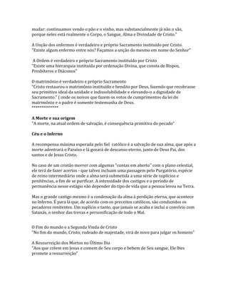 mudar: continuamos vendo o pão e o vinho, mas substancialmente já não o são,
porque neles está realmente o Corpo, o Sangue, Alma e Divindade de Cristo."

A Unção dos enfermos é verdadeiro e próprio Sacramento instituído por Cristo.
"Existe algum enfermo entre nós? Façamos a unção do mesmo em nome do Senhor"

 A Ordem é verdadeiro e próprio Sacramento instituído por Cristo
"Existe uma hierarquia instituída por ordenação Divina, que consta de Bispos,
Presbíteros e Diáconos"

O matrimônio é verdadeiro e próprio Sacramento
"Cristo restaurou o matrimônio instituído e bendito por Deus, fazendo que recobrasse
seu primitivo ideal da unidade e indissolubilidade e elevando-o a dignidade de
Sacramento." ( onde os noivos que fazem os votos de cumprimentos da lei do
matrimônio e o padre é somente testemunha de Deus.
**************

A Morte e sua origem
"A morte, na atual ordem de salvação, é consequência primitiva do pecado"

Céu e o Inferno

A recompensa máxima esperada pelo fiel católico é a salvação de sua alma, que após a
morte adentrará o Paraíso e lá gozará de descanso eterno, junto de Deus Pai, dos
santos e de Jesus Cristo.

No caso de um cristão morrer com algumas "contas em aberto" com o plano celestial,
ele terá de fazer acertos - que talvez incluam uma passagem pelo Purgatório, espécie
de reino intermediário onde a alma será submetida a uma série de suplícios e
penitências, a fim de se purificar. A intensidade dos castigos e o período de
permanência nesse estágio vão depender do tipo de vida que a pessoa levou na Terra.

Mas o grande castigo mesmo é a condenação da alma à perdição eterna, que acontece
no Inferno. É para lá que, de acordo com os preceitos católicos, são conduzidos os
pecadores renitentes. Um suplício e tanto, que jamais se acaba e inclui o convívio com
Satanás, o senhor das trevas e personificação de todo o Mal.


O Fim do mundo e a Segunda Vinda de Cristo
"No fim do mundo, Cristo, rodeado de majestade, virá de novo para julgar os homens"

A Ressurreição dos Mortos no Último Dia
"Aos que crêem em Jesus e comem de Seu corpo e bebem de Seu sangue, Ele lhes
promete a ressurreição"
 