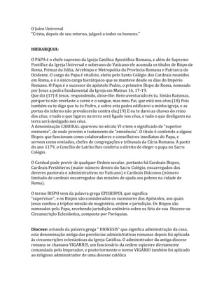 O Juízo Universal
"Cristo, depois de seu retorno, julgará a todos os homens."


HIERARQUIA:

O PAPA é o chefe supremo da Igreja Católica Apostólica Romana, e além de Supremo
Pontífice da Igreja Universal e soberano do Vaticano ele acumula os títulos de Bispo de
Roma, Primaz da Itália, Arcebispo e Metropolita da Província Romana e Patriarca do
Ocidente. O cargo de Papa é vitalício, eleito pelo Santo Colégio dos Cardeais reunidos
em Roma, e é o único cargo hierárquico que se manteve desde os dias do Império
Romano. O Papa é o sucessor do apóstolo Pedro, o primeiro Bispo de Roma, nomeado
por Jesus a pedra fundamental da Igreja em Mateus 16, 17-19.
Que diz (17) E Jesus, respondendo, disse-lhe: Bem-aventurado és tu, Simão Barjonas,
porque tu não revelaste a carne e o sangue, mas meu Pai, que está nos céus.(18) Pois
também eu te digo que tu és Pedro, e sobre esta pedra edificarei a minha igreja, e as
portas do inferno não prevalecerão contra ela;(19) E eu te darei as chaves do reino
dos céus; e tudo o que ligares na terra será ligado nos céus, e tudo o que desligares na
terra será desligado nos céus.
A denominação CARDEAL apareceu no século VI e tem o significado de “superior
eminente”, de onde provém o tratamento de “eminência”. O título é conferido a alguns
Bispos que funcionam como colaboradores e conselheiros imediatos do Papa, e
servem como enviados, chefes de congregações e tribunais da Cúria Romana. A partir
do ano 1179, o Concílio de Latrão lhes conferiu o direito de eleger o papa no Sacro
Colégio.

O Cardeal pode provir de qualquer Ordem secular, portanto há Cardeais Bispos,
Cardeais Presbíteros (maior número dentro do Sacro Colégio, encarregados dos
deveres pastorais e administrativos no Vaticano) e Cardeais Diáconos (número
limitado de cardeais encarregados das missões de ajuda aos pobres na cidade de
Roma).

O termo BISPO vem da palavra grega EPISKOPOI, que significa
“supervisor”, e os Bispos são considerados os sucessores dos Apóstolos, aos quais
Jesus confiou a tríplice missão de magistério, ordem e jurisdição. Os Bispos são
nomeados pelo Papa, recebendo jurisdição ordinária sobre os fiéis de sua Diocese ou
Circunscrição Eclesiástica, composta por Paróquias.


Diocese: oriundo da palavra grega “ DIOKESIS” que significa administração da casa,
esta denominação antiga das províncias administrativas romanas depois foi aplicada
às circunscrições eclesiásticas da Igreja Católica. O administrador da antiga diocese
romana se chamava VIGARIUS, um funcionário da ordem eqüestre diretamente
comandada pelo Imperador, e posteriormente o termo VIGÁRIO também foi aplicado
ao religioso administrador de uma diocese católica
 