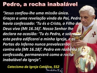 “Jesus confiou-lhe uma missão única.
Graças a uma revelação vinda do Pai, Pedro
havia confessado: ‘Tu és o Cristo, o Filho do
Deus vivo (Mt 16.16)’. Nosso Senhor lhe
declara na ocasião: ‘Tu és Pedro, e sobre
esta pedra edificarei a minha Igreja, e as
Portas do Inferno nunca prevalecerão
contra ela (Mt 16.18)’. Pedro em razão da fé
confessada, permanecerá como a rocha
inabalável da Igreja”.
  Catecismo da Igreja Católica, 552
 