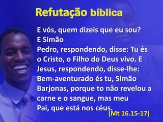 E vós, quem dizeis que eu sou?
E Simão
Pedro, respondendo, disse: Tu és
o Cristo, o Filho do Deus vivo. E
Jesus, respondendo, disse-lhe:
Bem-aventurado és tu, Simão
Barjonas, porque to não revelou a
carne e o sangue, mas meu
Pai, que está nos céus.
                    (Mt 16.15-17)
 