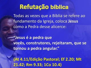Todas as vezes que a Bíblia se refere ao
fundamento da Igreja, coloca Jesus
como a Pedra desse alicerce:

“Jesus é a pedra que
vocês, construtores, rejeitaram, que se
tornou a pedra angular.”

(At 4.11/Edição Pastoral; Ef 2.20; Mt
21.42; Rm 9.33; 1Co 10.4)
 