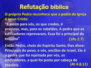 O próprio Pedro reconhece que a pedra da Igreja
é Jesus Cristo:
“E assim para vós, os que credes, é
preciosa, mas, para os rebeldes, A pedra que os
edificadores reprovaram, Essa foi a principal da
esquina”                               (1Pe 2.7)
Então Pedro, cheio do Espírito Santo, lhes disse:
Principais do povo, e vós, anciãos de Israel, Ele é
a pedra que foi rejeitada por vós, os
edificadores, a qual foi posta por cabeça de
esquina.                                 (At 4.8,11)
 