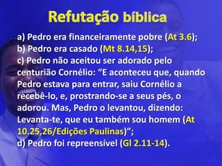 a) Pedro era financeiramente pobre (At 3.6);
b) Pedro era casado (Mt 8.14,15);
c) Pedro não aceitou ser adorado pelo
centurião Cornélio: “E aconteceu que, quando
Pedro estava para entrar, saiu Cornélio a
recebê-lo, e, prostrando-se a seus pés, o
adorou. Mas, Pedro o levantou, dizendo:
Levanta-te, que eu também sou homem (At
10.25,26/Edições Paulinas)”;
d) Pedro foi repreensível (Gl 2.11-14).
 